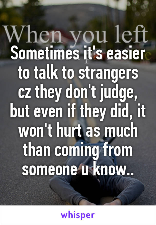 Sometimes it's easier to talk to strangers cz they don't judge, but even if they did, it won't hurt as much than coming from someone u know..