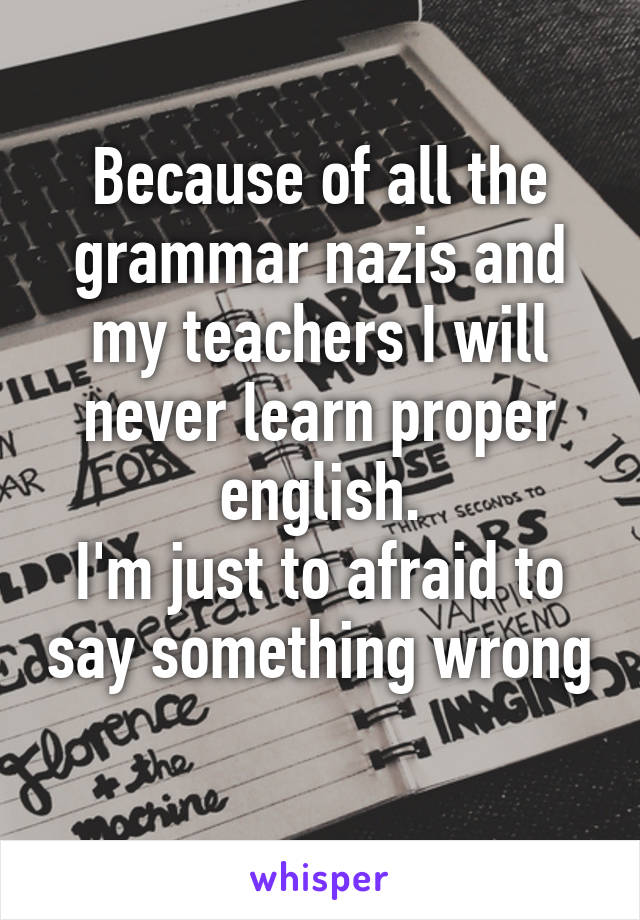 Because of all the grammar nazis and my teachers I will never learn proper english.
I'm just to afraid to say something wrong 