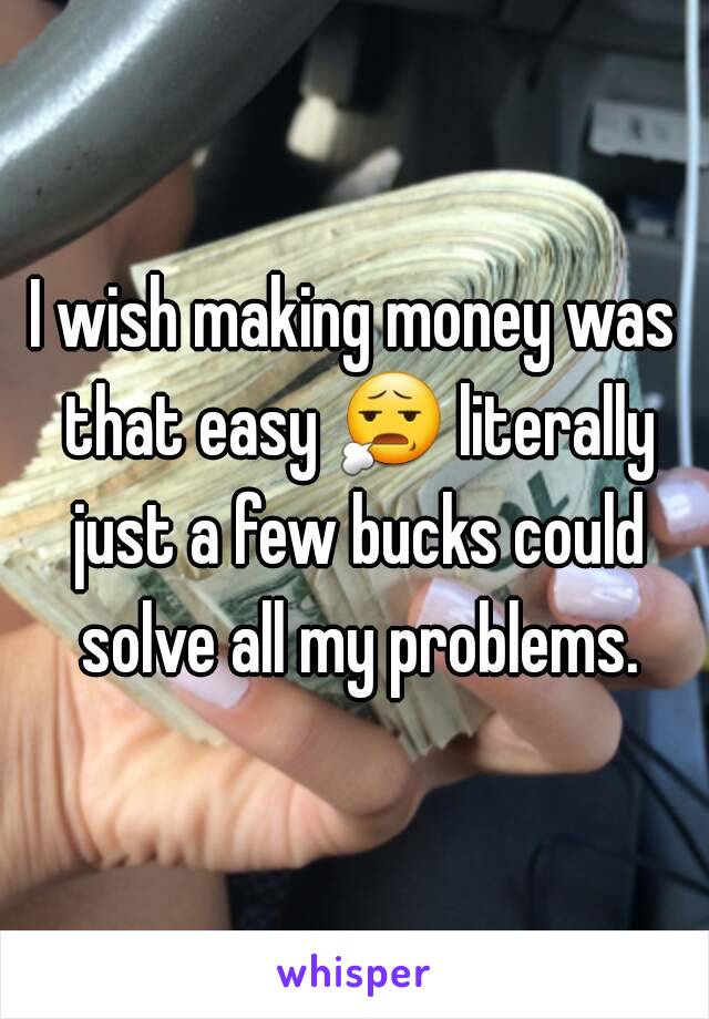 I wish making money was that easy 😧 literally just a few bucks could solve all my problems.