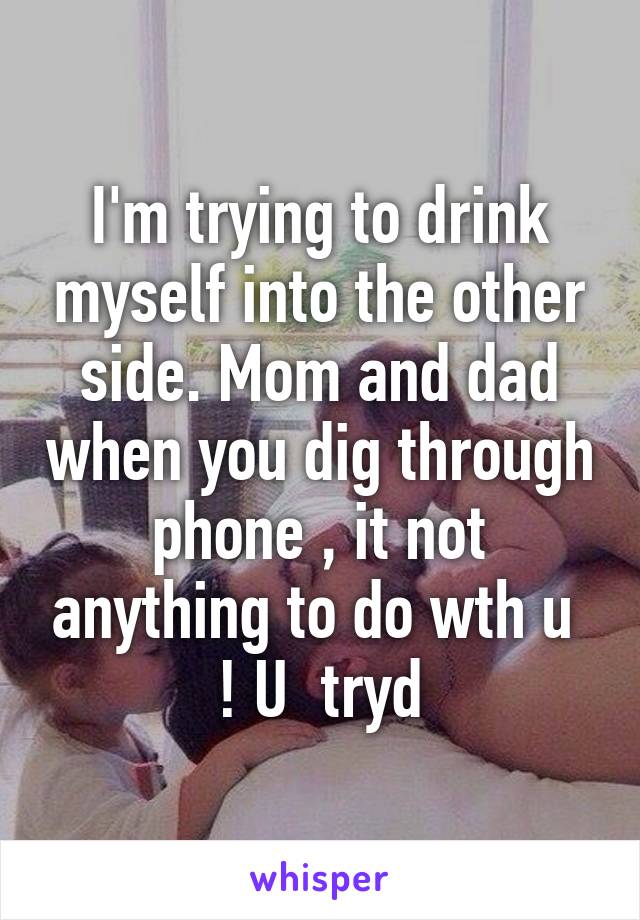 I'm trying to drink myself into the other side. Mom and dad when you dig through phone , it not anything to do wth u  ! U  tryd