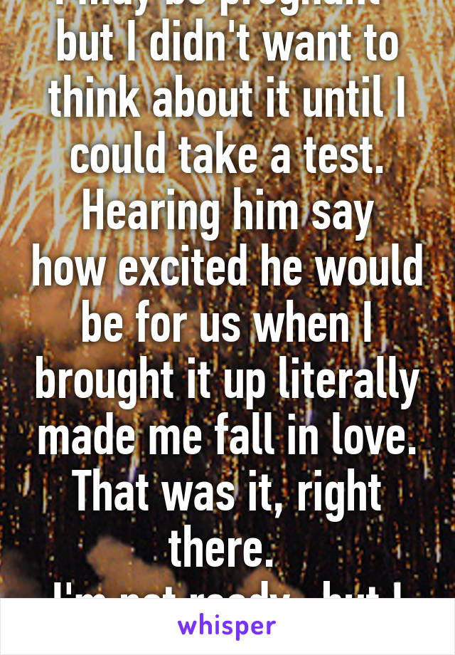 I may be pregnant- but I didn't want to think about it until I could take a test.
Hearing him say how excited he would be for us when I brought it up literally made me fall in love. That was it, right there. 
I'm not ready- but I want it. 