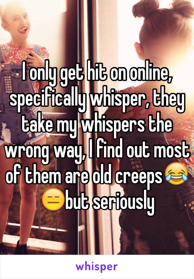 I only get hit on online, specifically whisper, they take my whispers the wrong way, I find out most of them are old creeps😂😑but seriously 