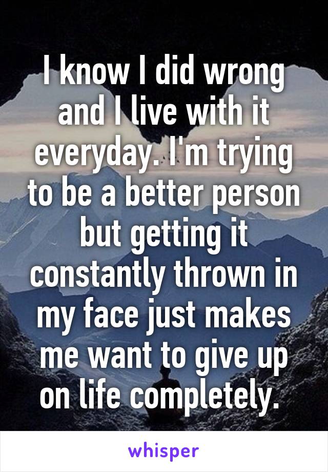 I know I did wrong and I live with it everyday. I'm trying to be a better person but getting it constantly thrown in my face just makes me want to give up on life completely. 