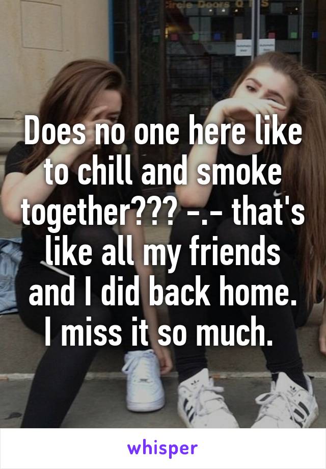 Does no one here like to chill and smoke together??? -.- that's like all my friends and I did back home. I miss it so much. 