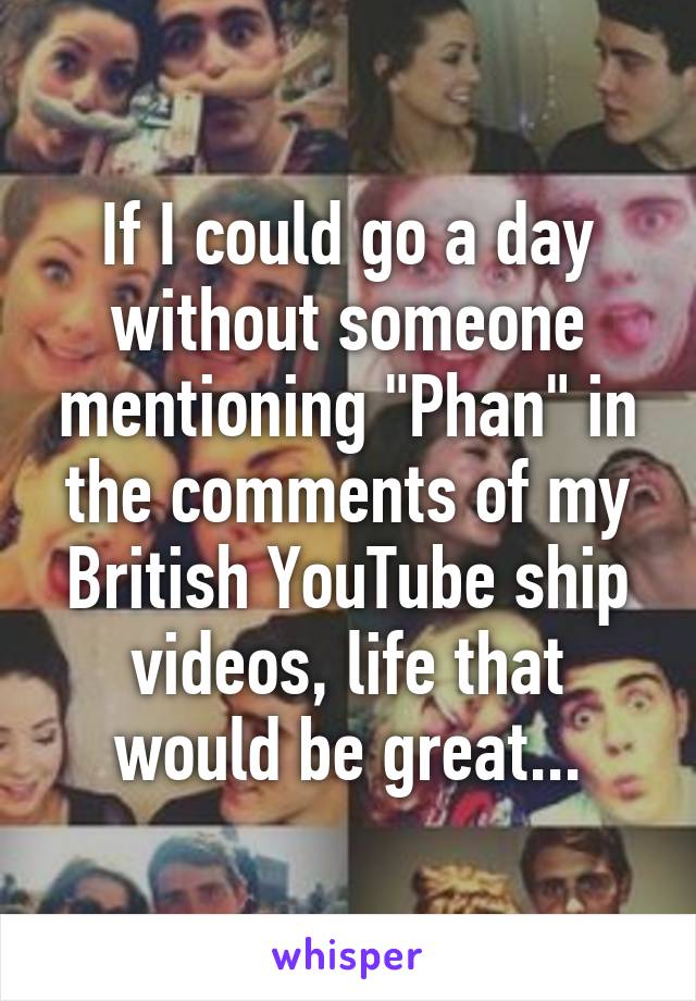 If I could go a day without someone mentioning "Phan" in the comments of my British YouTube ship videos, life that would be great...