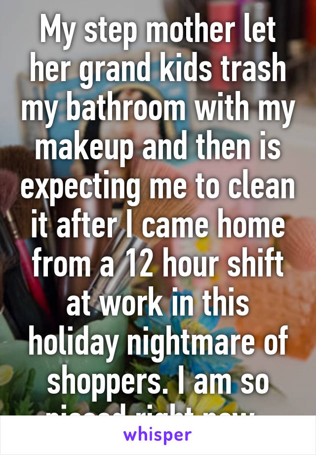 My step mother let her grand kids trash my bathroom with my makeup and then is expecting me to clean it after I came home from a 12 hour shift at work in this holiday nightmare of shoppers. I am so pissed right now. 