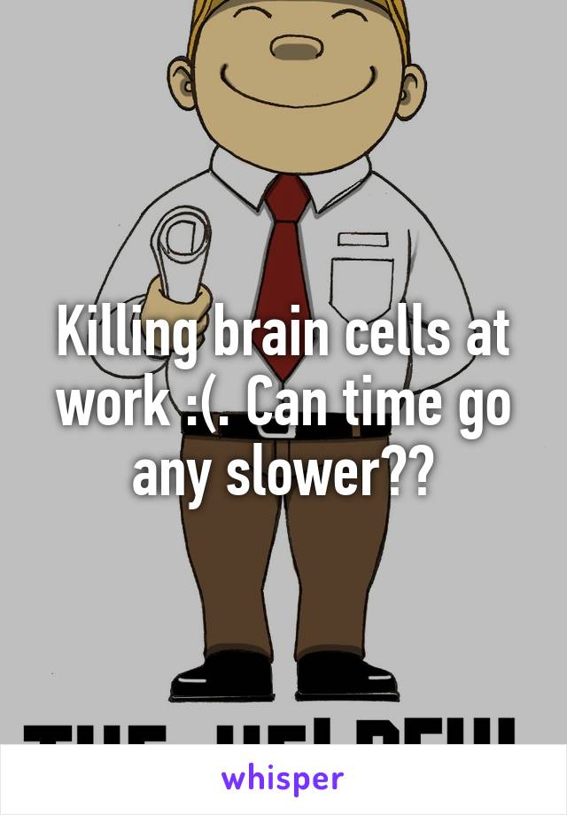 Killing brain cells at work :(. Can time go any slower??