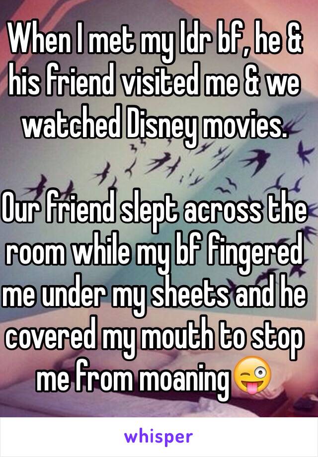 When I met my ldr bf, he & his friend visited me & we watched Disney movies. 

Our friend slept across the room while my bf fingered me under my sheets and he covered my mouth to stop me from moaning😜