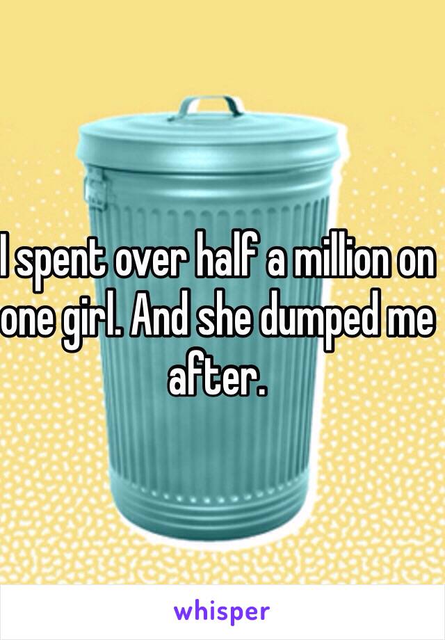 I spent over half a million on one girl. And she dumped me after. 