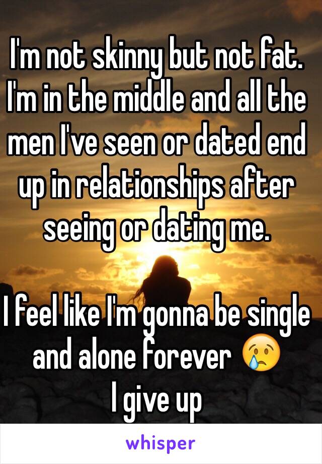 I'm not skinny but not fat. I'm in the middle and all the men I've seen or dated end up in relationships after seeing or dating me. 

I feel like I'm gonna be single and alone forever 😢
I give up