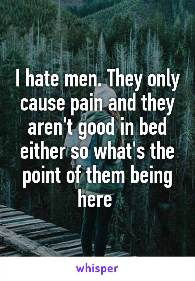 I hate men. They only cause pain and they aren't good in bed either so what's the point of them being here 