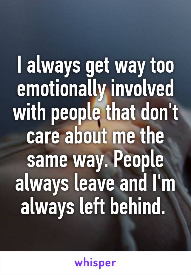 I always get way too emotionally involved with people that don't care about me the same way. People always leave and I'm always left behind. 