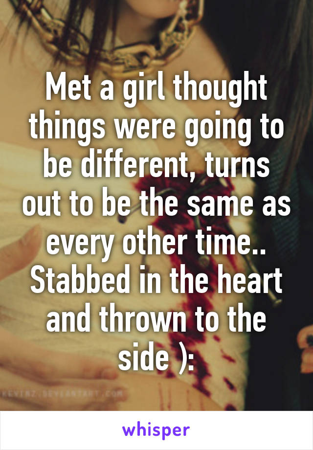 Met a girl thought things were going to be different, turns out to be the same as every other time.. Stabbed in the heart and thrown to the side ):