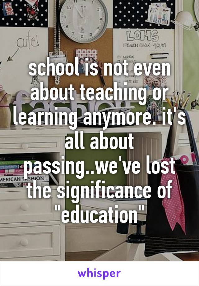 school is not even about teaching or learning anymore. it's all about passing..we've lost the significance of "education"