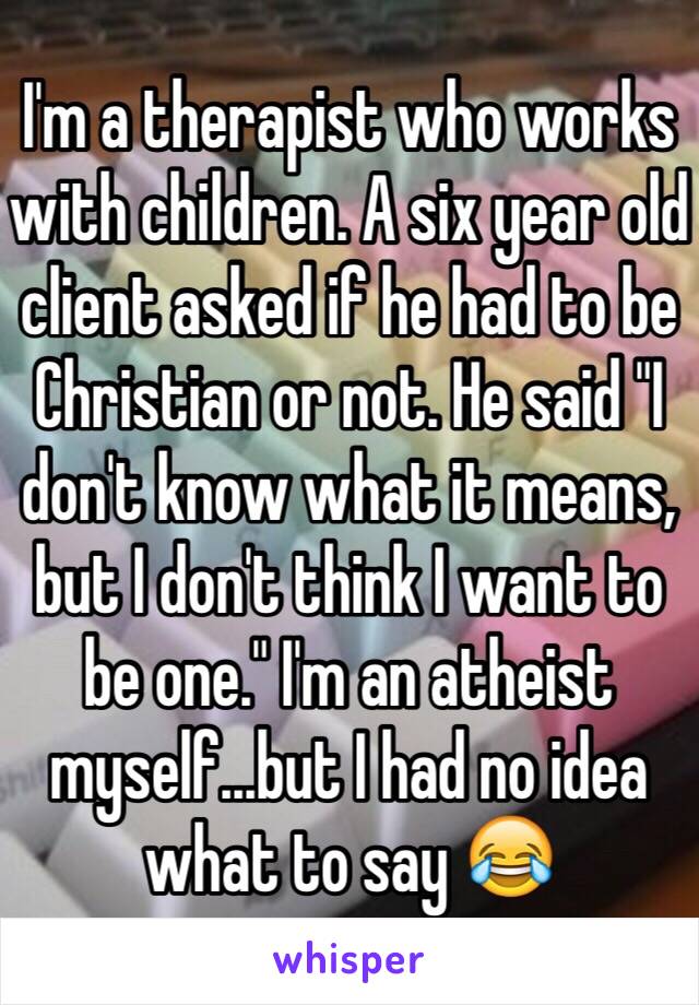 I'm a therapist who works with children. A six year old client asked if he had to be Christian or not. He said "I don't know what it means, but I don't think I want to be one." I'm an atheist myself...but I had no idea what to say 😂