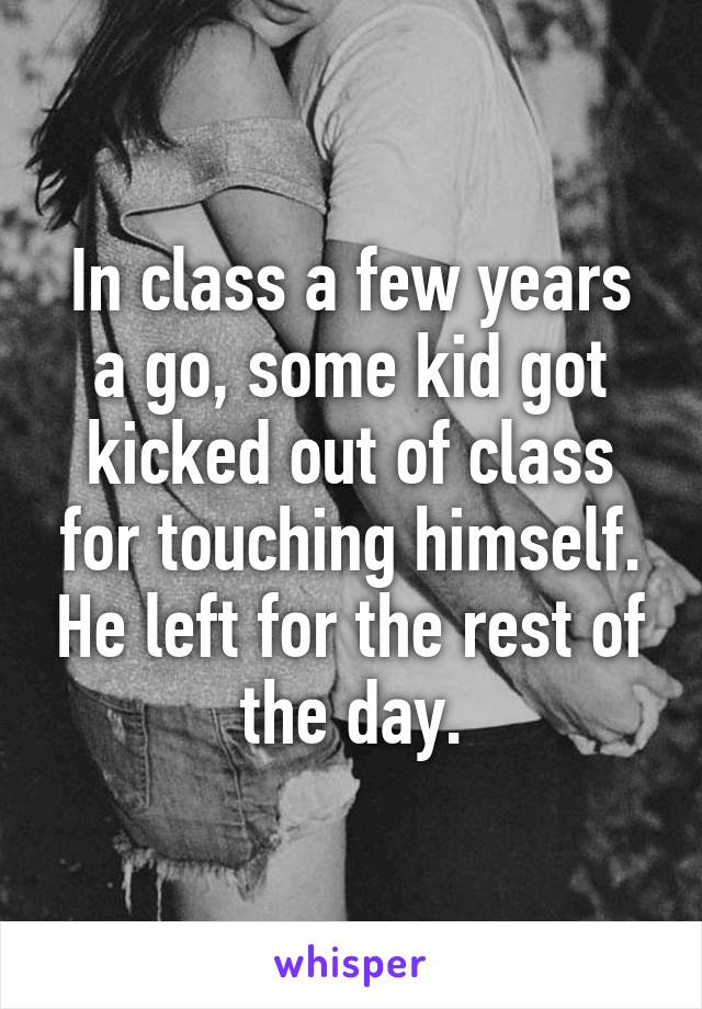 In class a few years a go, some kid got kicked out of class for touching himself. He left for the rest of the day.