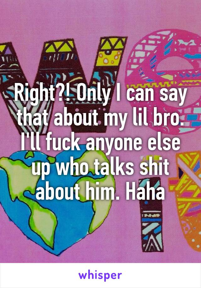 Right?! Only I can say that about my lil bro. I'll fuck anyone else up who talks shit about him. Haha
