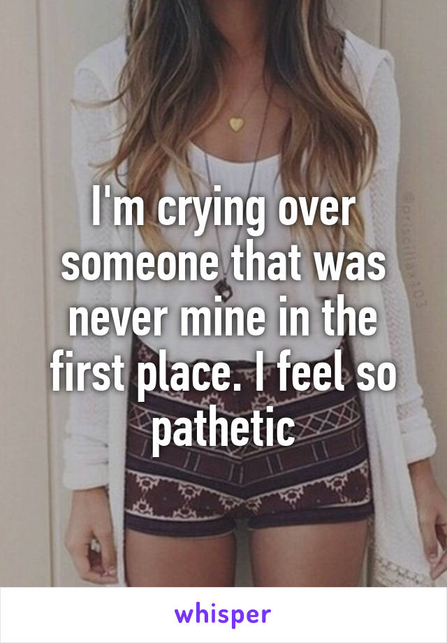 I'm crying over someone that was never mine in the first place. I feel so pathetic