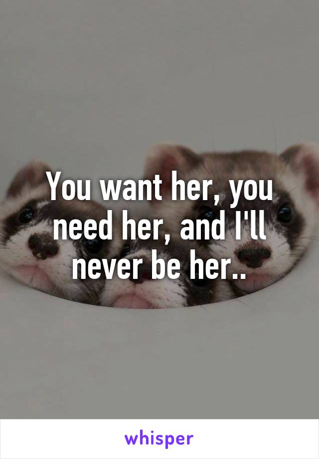 You want her, you need her, and I'll never be her..