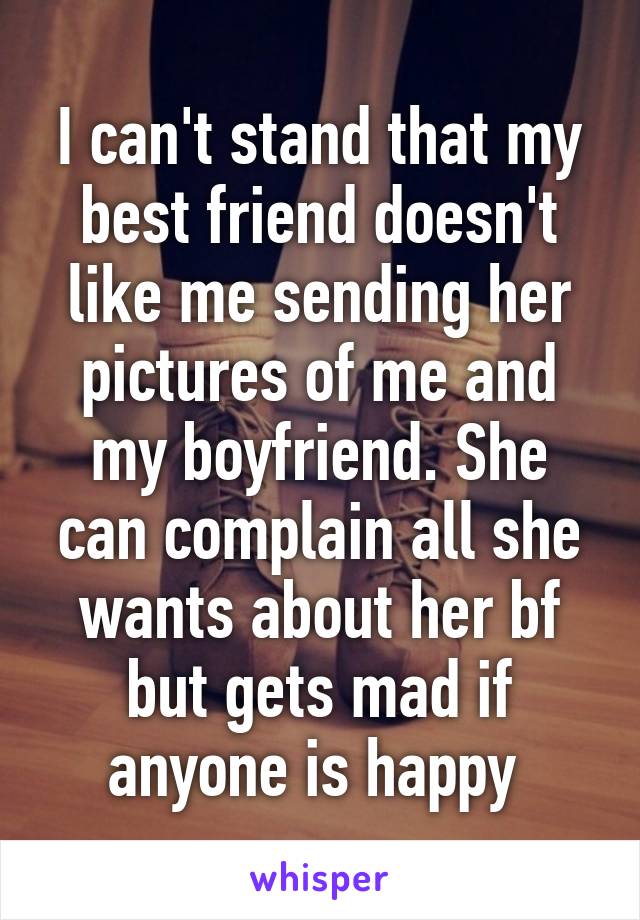 I can't stand that my best friend doesn't like me sending her pictures of me and my boyfriend. She can complain all she wants about her bf but gets mad if anyone is happy 