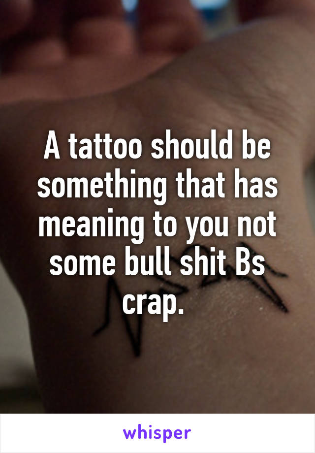 A tattoo should be something that has meaning to you not some bull shit Bs crap. 