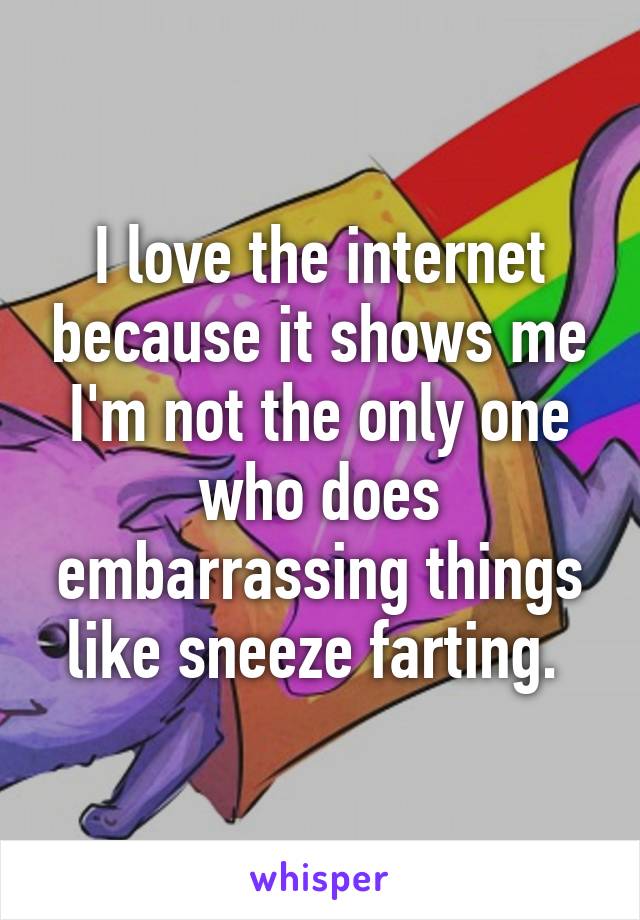 I love the internet because it shows me I'm not the only one who does embarrassing things like sneeze farting. 