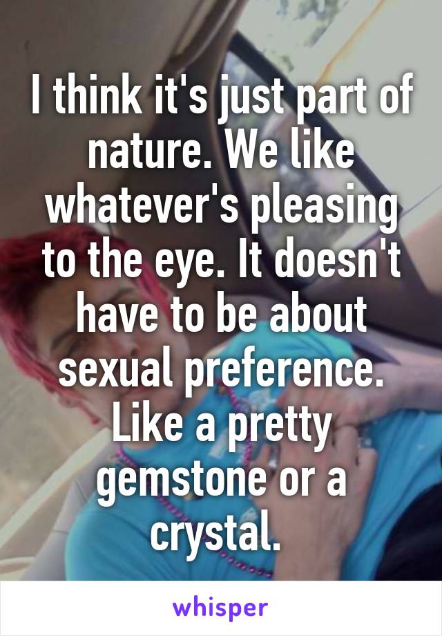 I think it's just part of nature. We like whatever's pleasing to the eye. It doesn't have to be about sexual preference. Like a pretty gemstone or a crystal. 