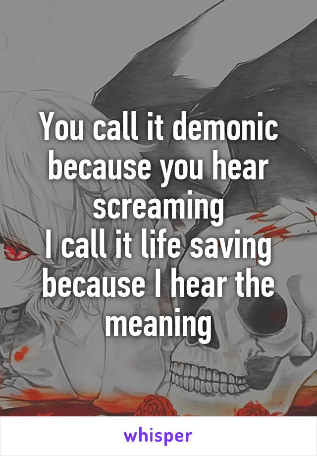 You call it demonic because you hear screaming
I call it life saving because I hear the meaning