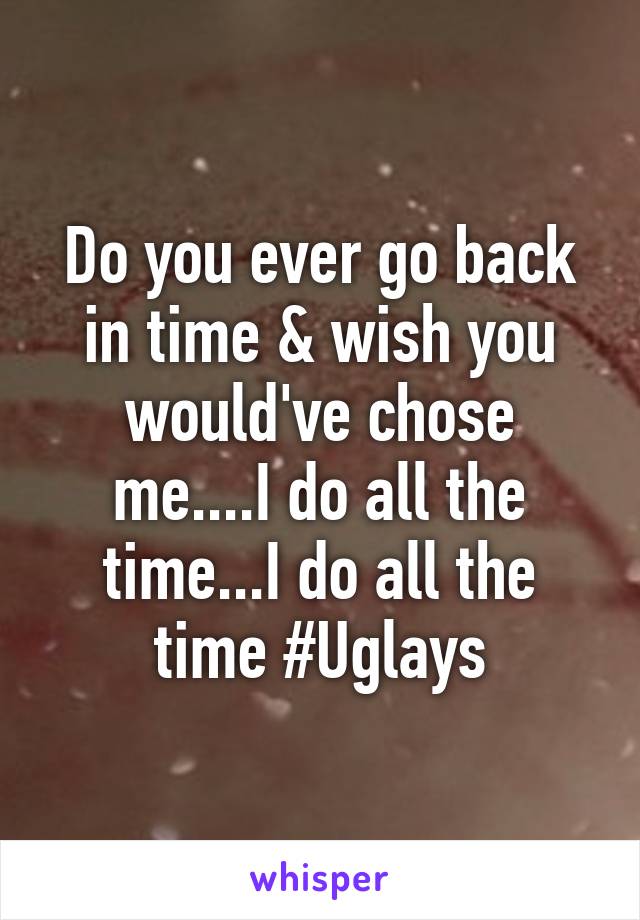 Do you ever go back in time & wish you would've chose me....I do all the time...I do all the time #Uglays