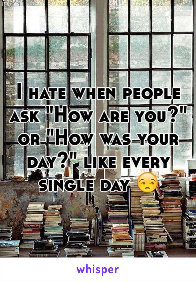 I hate when people ask "How are you?" or "How was your day?" like every single day 😒