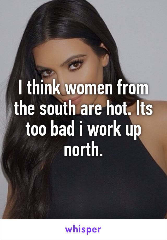 I think women from the south are hot. Its too bad i work up north.