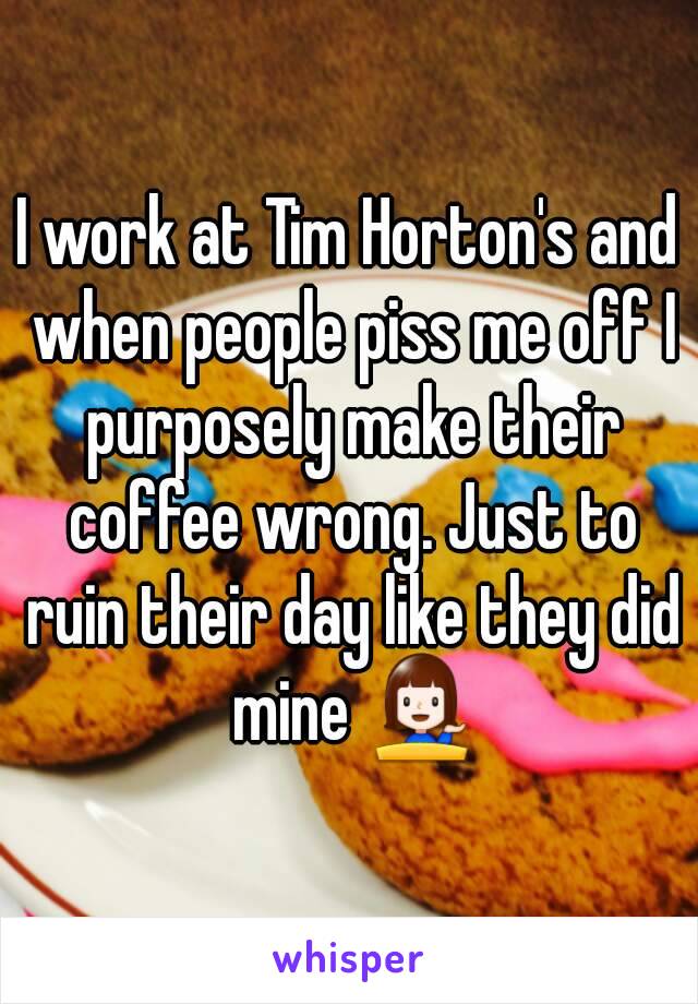 I work at Tim Horton's and when people piss me off I purposely make their coffee wrong. Just to ruin their day like they did mine 💁