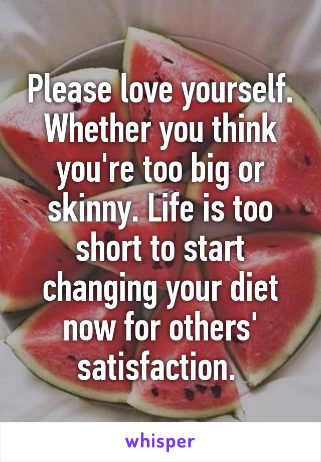 Please love yourself. Whether you think you're too big or skinny. Life is too short to start changing your diet now for others' satisfaction. 