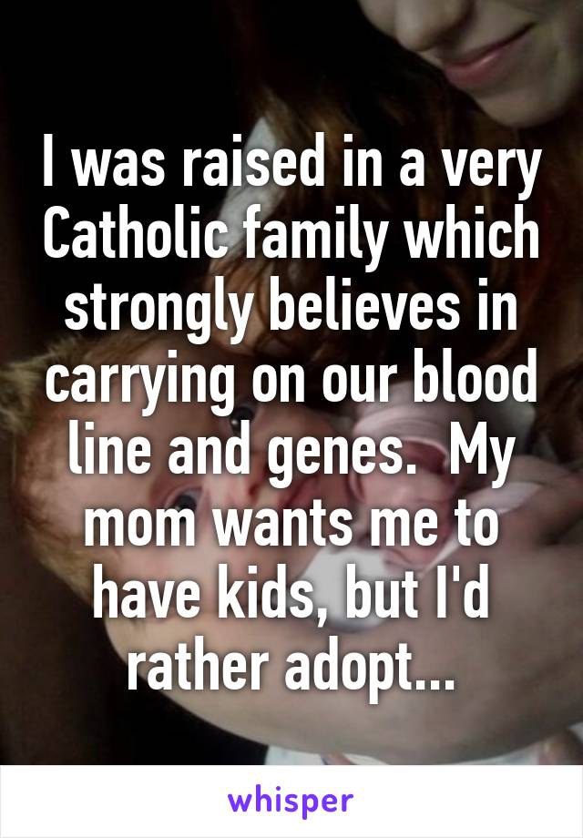 I was raised in a very Catholic family which strongly believes in carrying on our blood line and genes.  My mom wants me to have kids, but I'd rather adopt...