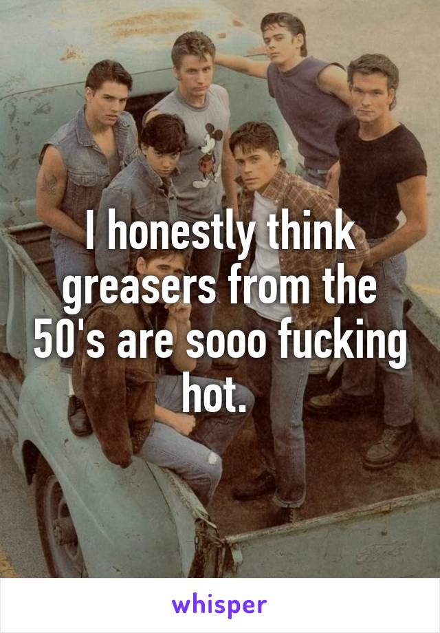 I honestly think greasers from the 50's are sooo fucking hot. 