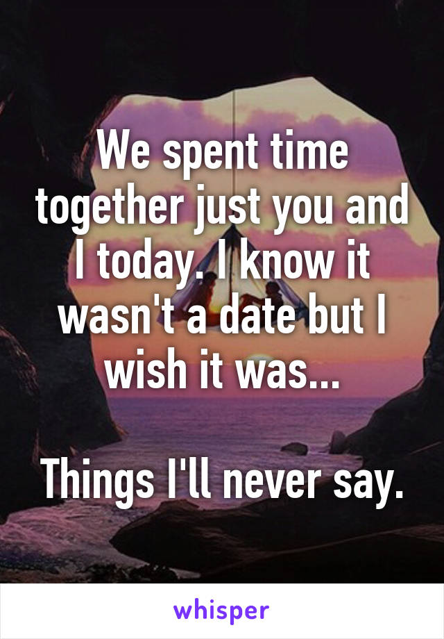 We spent time together just you and I today. I know it wasn't a date but I wish it was...

Things I'll never say.