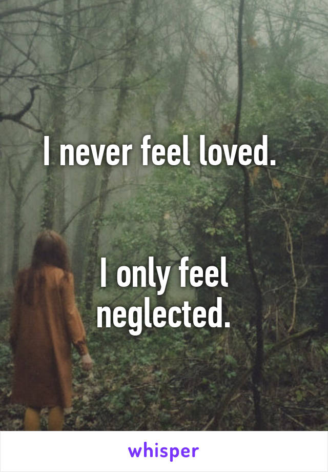 I never feel loved. 


I only feel neglected.