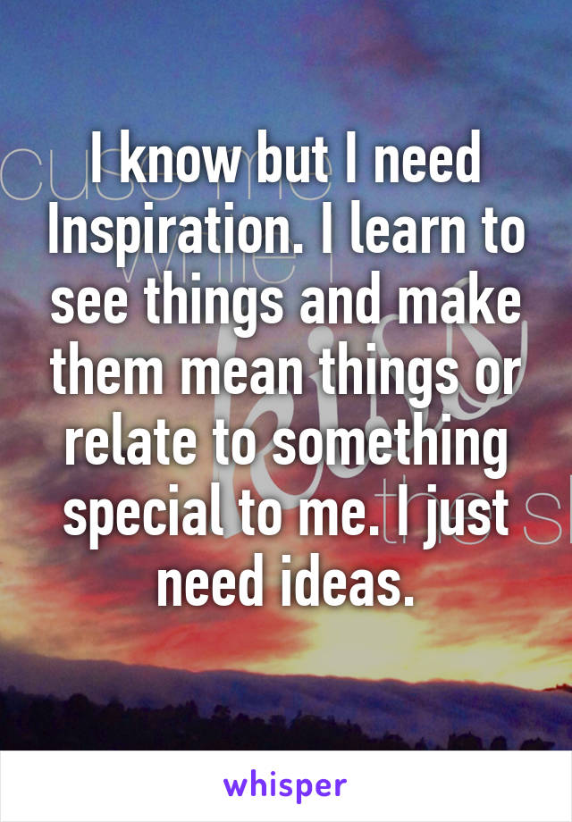 I know but I need Inspiration. I learn to see things and make them mean things or relate to something special to me. I just need ideas.
