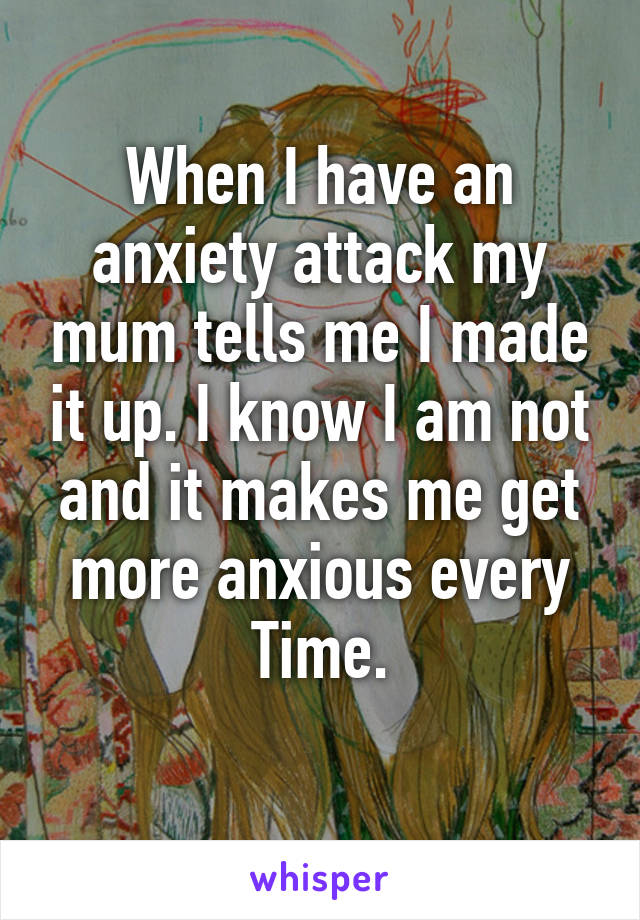 When I have an anxiety attack my mum tells me I made it up. I know I am not and it makes me get more anxious every Time.
