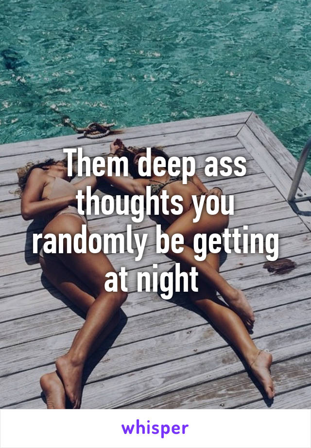 Them deep ass thoughts you randomly be getting at night 