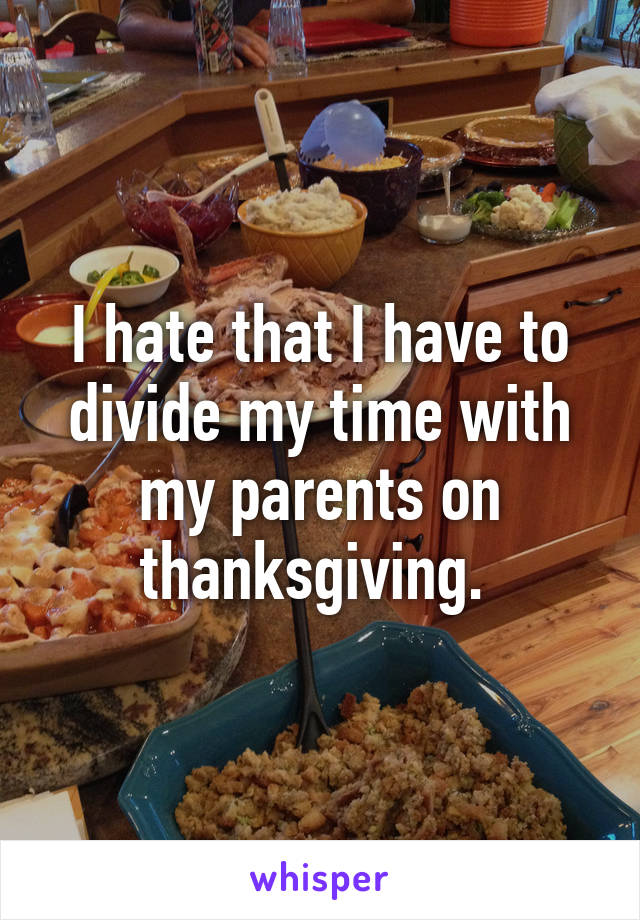 I hate that I have to divide my time with my parents on thanksgiving. 