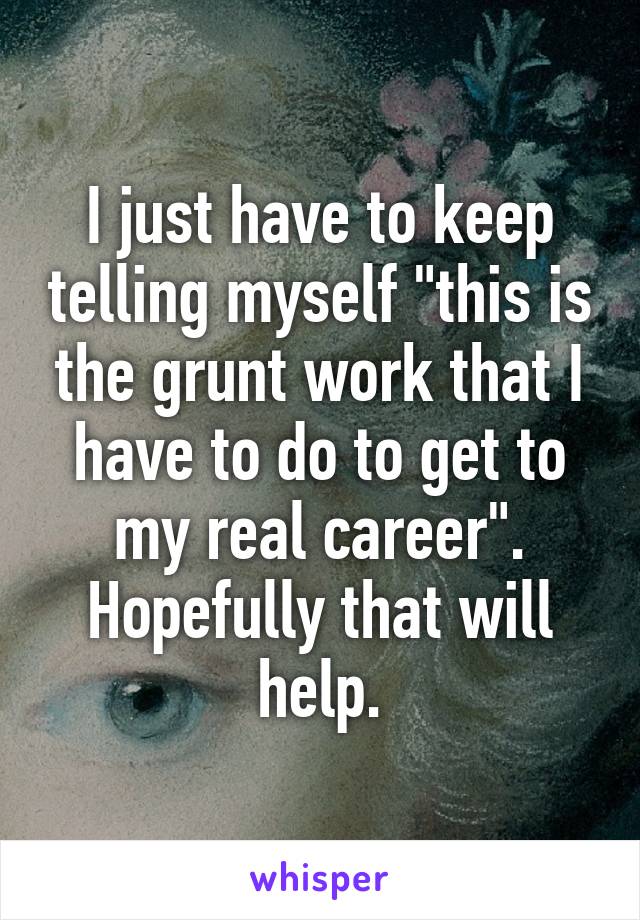 I just have to keep telling myself "this is the grunt work that I have to do to get to my real career". Hopefully that will help.