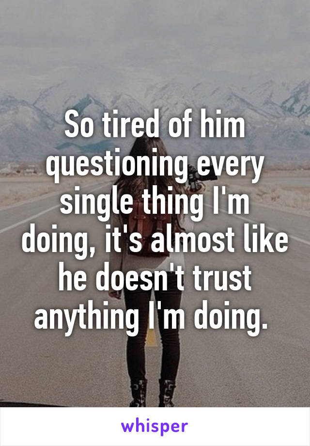 So tired of him questioning every single thing I'm doing, it's almost like he doesn't trust anything I'm doing. 