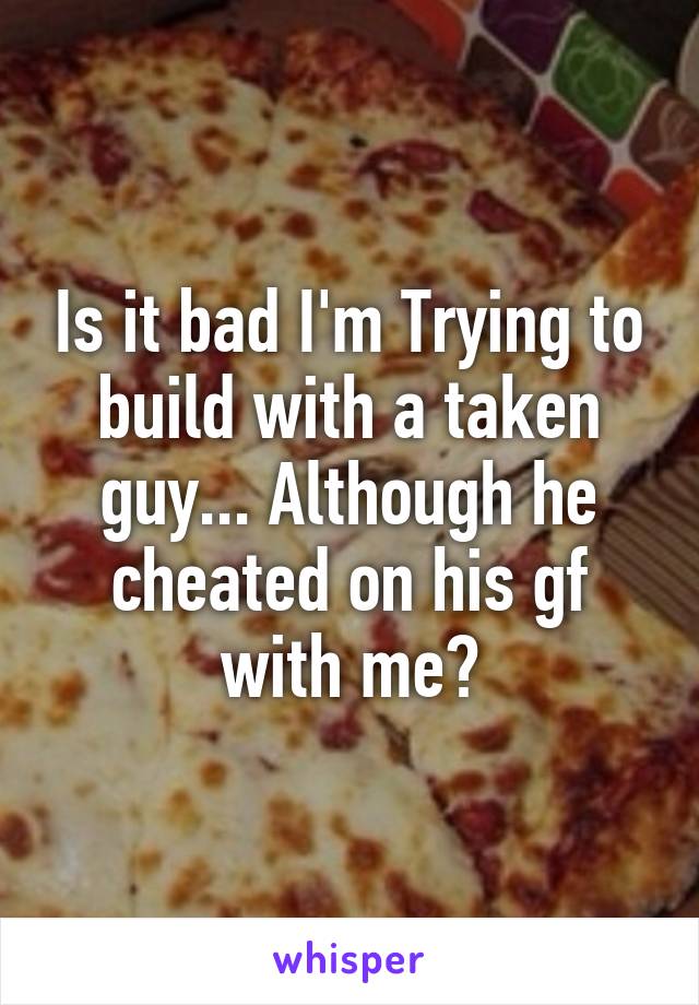 Is it bad I'm Trying to build with a taken guy... Although he cheated on his gf with me?