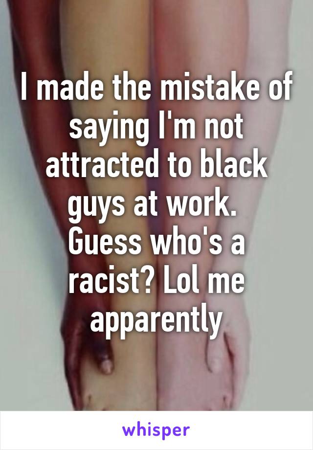 I made the mistake of saying I'm not attracted to black guys at work. 
Guess who's a racist? Lol me apparently
