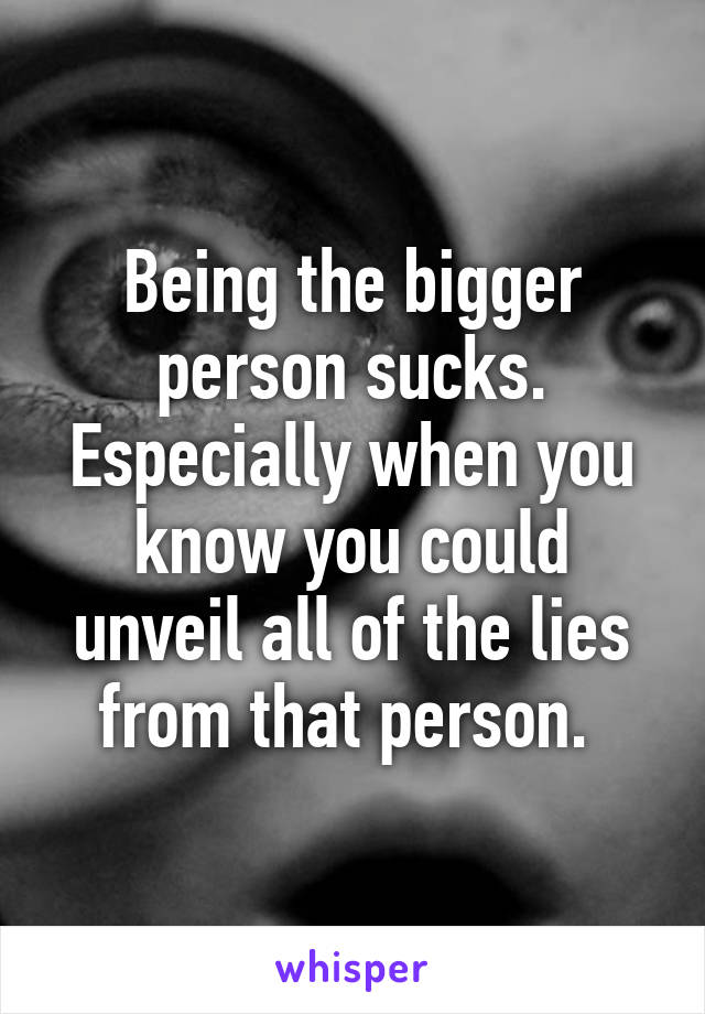 Being the bigger person sucks. Especially when you know you could unveil all of the lies from that person. 