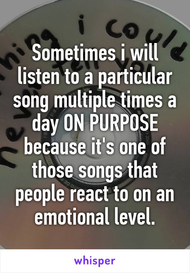 Sometimes i will listen to a particular song multiple times a day ON PURPOSE because it's one of those songs that people react to on an emotional level.