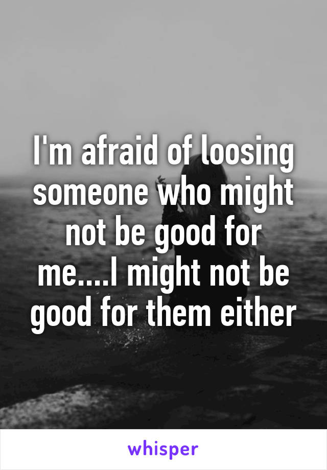 I'm afraid of loosing someone who might not be good for me....I might not be good for them either