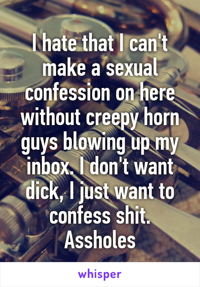 I hate that I can't make a sexual confession on here without creepy horn guys blowing up my inbox. I don't want dick, I just want to confess shit. Assholes