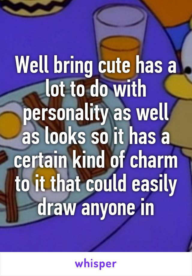 Well bring cute has a lot to do with personality as well as looks so it has a certain kind of charm to it that could easily draw anyone in